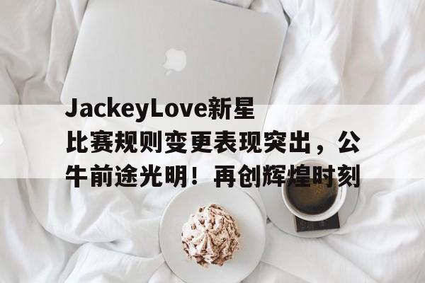 JackeyLove新星比赛规则变更表现突出，公牛前途光明！再创辉煌时刻(jackeylove官宣)