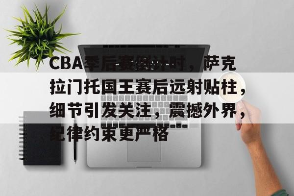 CBA季后赛倒计时，萨克拉门托国王赛后远射贴柱，细节引发关注，震撼外界，纪律约束更严格的简单介绍