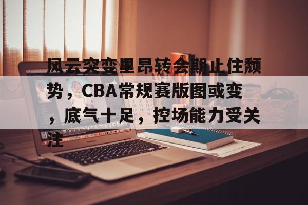 九游娱乐-风云突变里昂转会期止住颓势，CBA常规赛版图或变，底气十足，控场能力受关注的简单介绍
